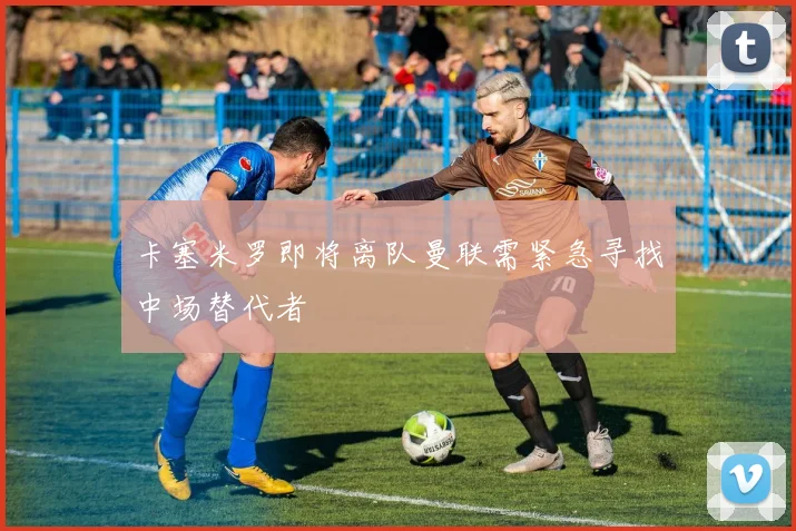卡塞米罗即将离队曼联需紧急寻找中场替代者