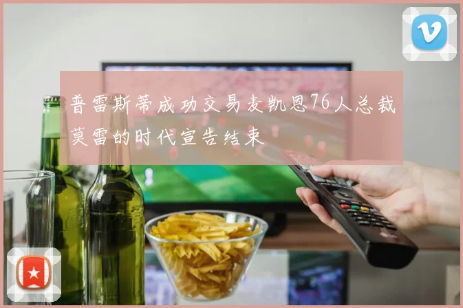 普雷斯蒂成功交易麦凯恩76人总裁莫雷的时代宣告结束