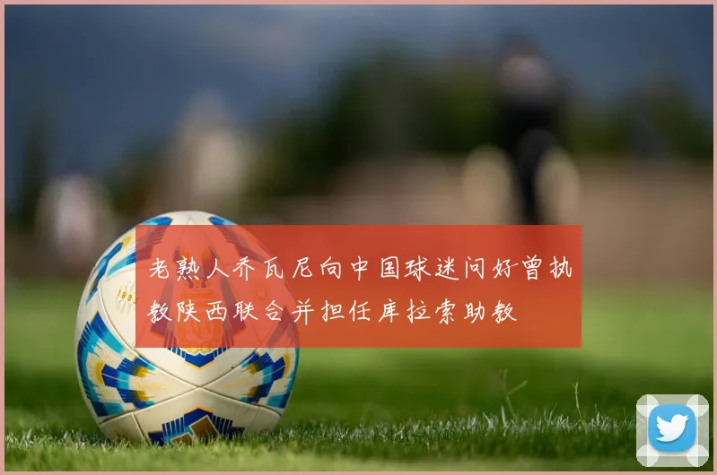 老熟人乔瓦尼向中国球迷问好曾执教陕西联合并担任库拉索助教