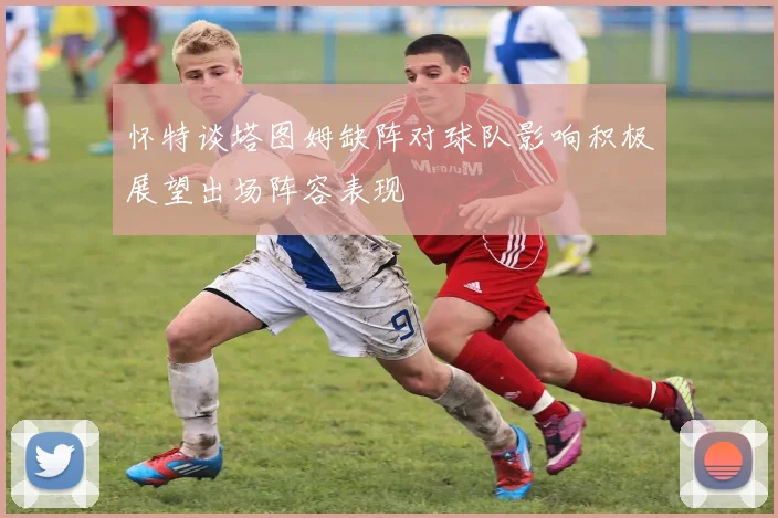 怀特谈塔图姆缺阵对球队影响积极展望出场阵容表现