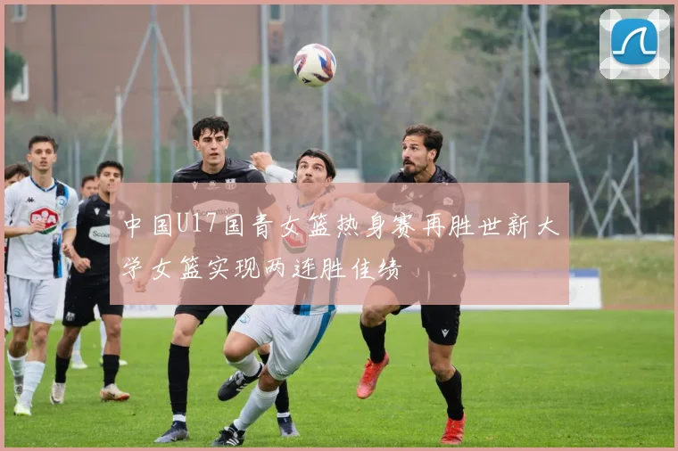 中国U17国青女篮热身赛再胜世新大学女篮实现两连胜佳绩