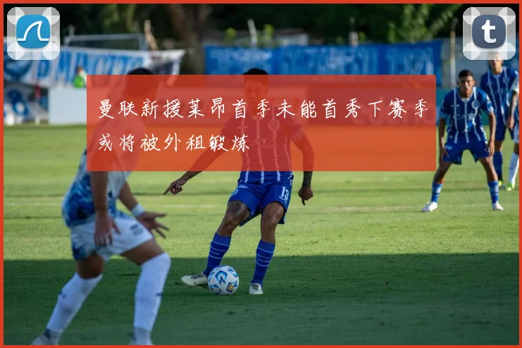 曼联新援莱昂首季未能首秀下赛季或将被外租锻炼
