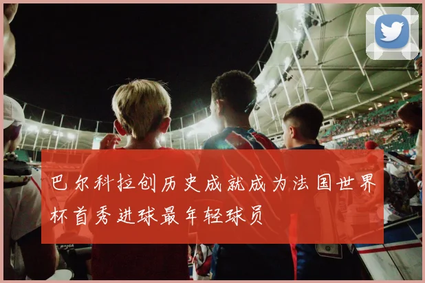 巴尔科拉创历史成就成为法国世界杯首秀进球最年轻球员