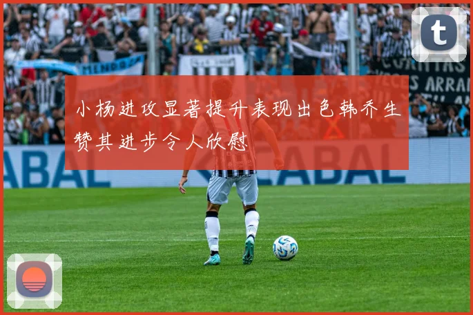 小杨进攻显著提升表现出色韩乔生赞其进步令人欣慰