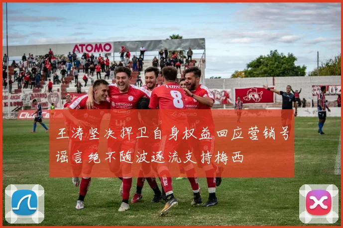 王涛坚决捍卫自身权益回应营销号谣言绝不随波逐流支持梅西