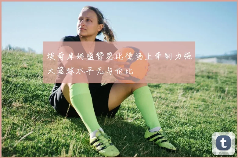 埃奇库姆盛赞恩比德场上牵制力强大篮球水平无与伦比