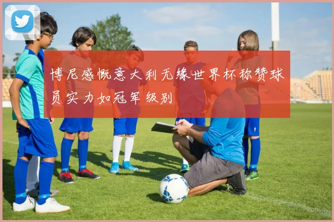 博尼感慨意大利无缘世界杯称赞球员实力如冠军级别