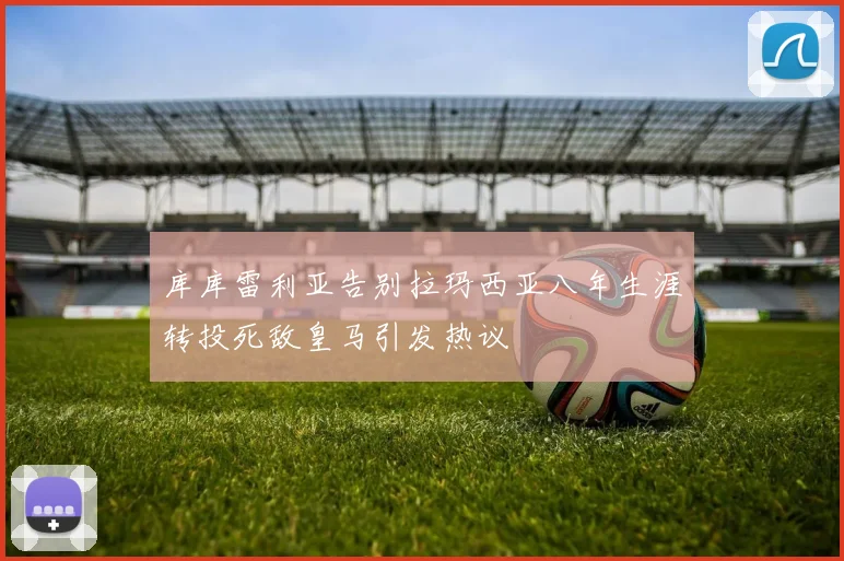 库库雷利亚告别拉玛西亚八年生涯转投死敌皇马引发热议