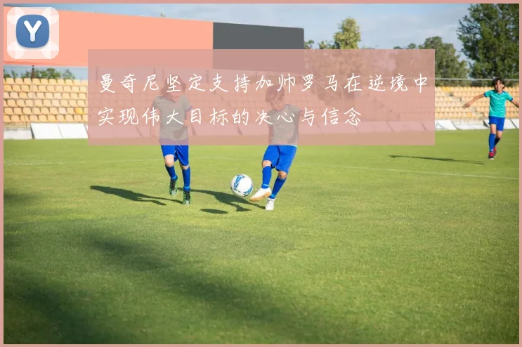 曼奇尼坚定支持加帅罗马在逆境中实现伟大目标的决心与信念