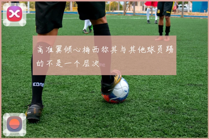高准翼倾心梅西称其与其他球员踢的不是一个层次