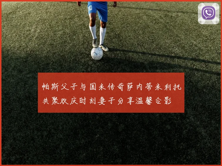 帕斯父子与国米传奇萨内蒂米利托共聚欢庆时刻妻子分享温馨合影