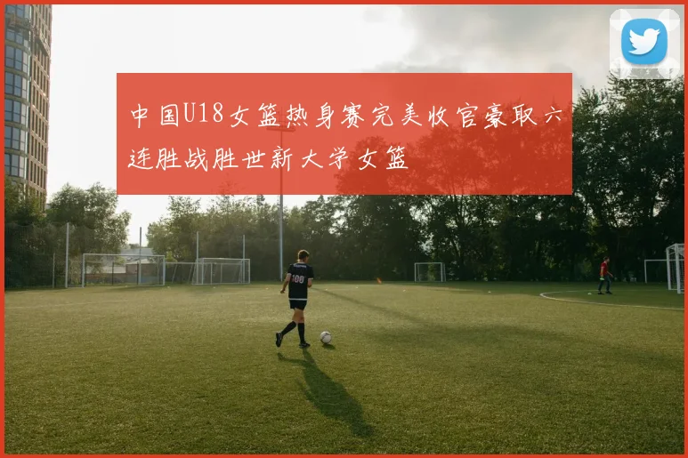 中国U18女篮热身赛完美收官豪取六连胜战胜世新大学女篮