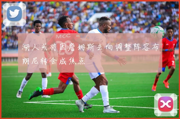 湖人或将因詹姆斯去向调整阵容布朗尼转会成焦点