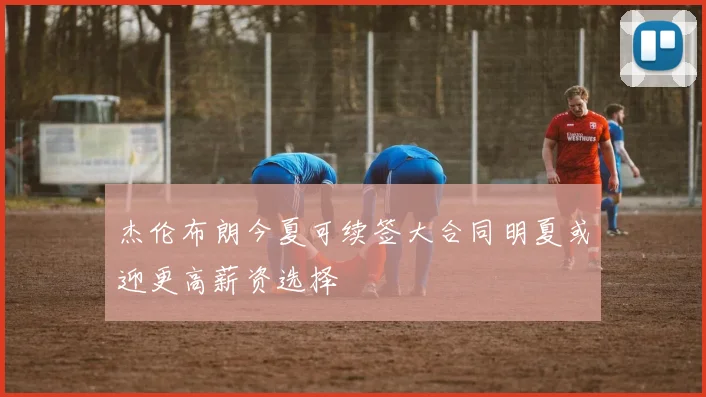 杰伦布朗今夏可续签大合同明夏或迎更高薪资选择