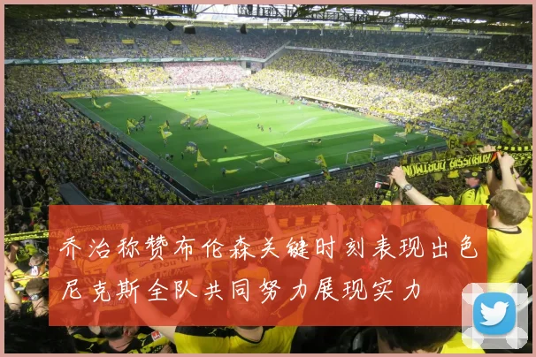 乔治称赞布伦森关键时刻表现出色尼克斯全队共同努力展现实力