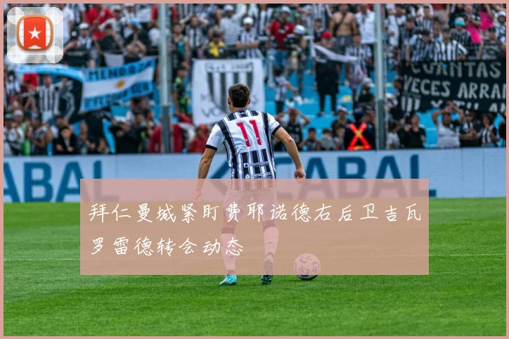 拜仁曼城紧盯费耶诺德右后卫吉瓦罗雷德转会动态