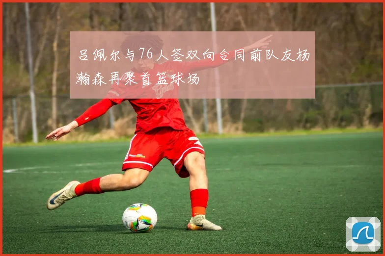 吕佩尔与76人签双向合同前队友杨瀚森再聚首篮球场