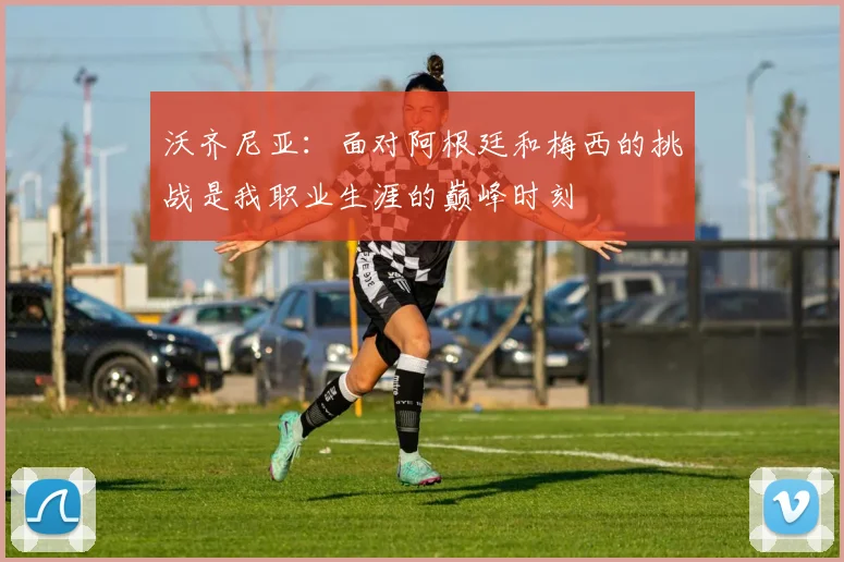 沃齐尼亚：面对阿根廷和梅西的挑战是我职业生涯的巅峰时刻