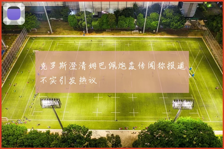 克罗斯澄清姆巴佩炮轰传闻称报道不实引发热议
