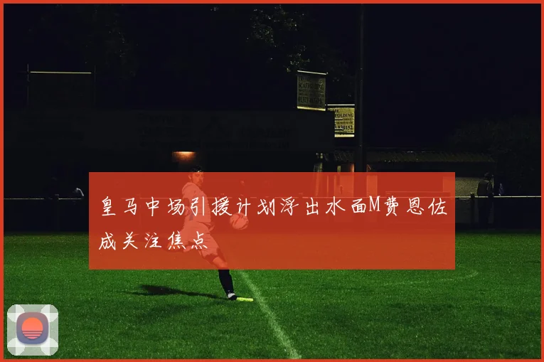 皇马中场引援计划浮出水面M费恩佐成关注焦点
